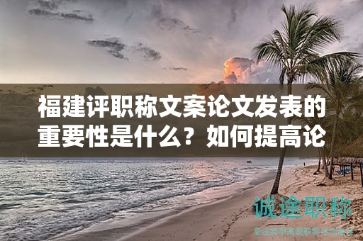 福建評(píng)職稱文案論文發(fā)表的重要性是什么？如何提高論文發(fā)表的成功率？