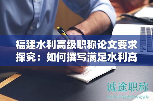 福建水利高級職稱論文要求探究：如何撰寫滿足水利高級職稱評審標準的論文？