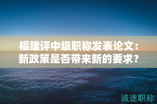 福建評中級職稱發(fā)表論文：新政策是否帶來新的要求？
