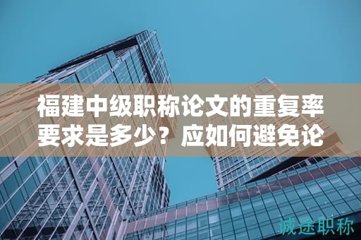 福建中級職稱論文的重復率要求是多少？應如何避免論文中的重復內(nèi)容？
