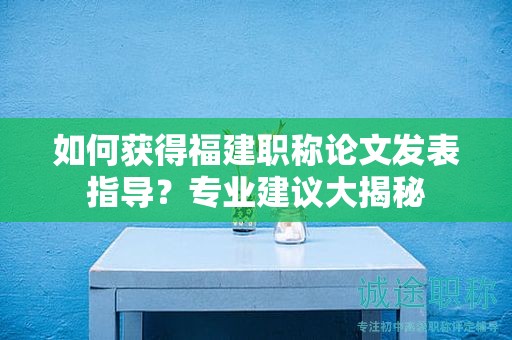 如何獲得福建職稱論文發(fā)表指導？專業(yè)建議大揭秘