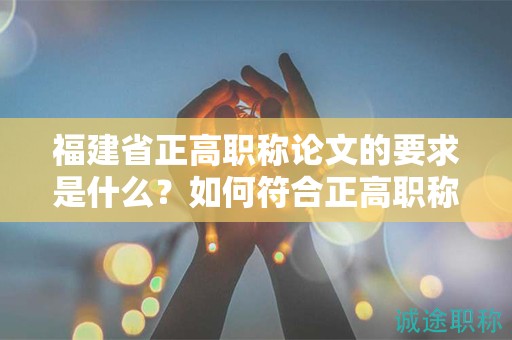 福建省正高職稱論文的要求是什么？如何符合正高職稱評審標準？