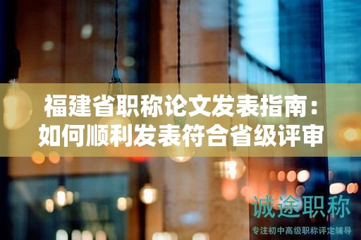 福建省職稱論文發(fā)表指南：如何順利發(fā)表符合省級評審要求的論文？