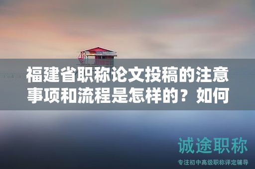 福建省職稱論文投稿的注意事項(xiàng)和流程是怎樣的？如何成功投稿論文？