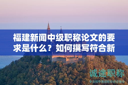 福建新聞中級(jí)職稱論文的要求是什么？如何撰寫符合新聞中級(jí)職稱評(píng)審的論文要求？