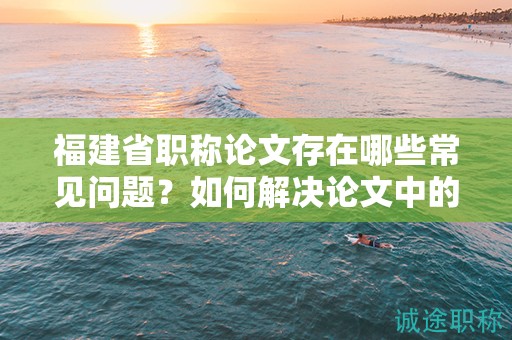福建省職稱論文存在哪些常見問題？如何解決論文中的難題？