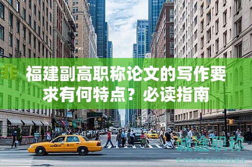 福建副高職稱論文的寫作要求有何特點？必讀指南