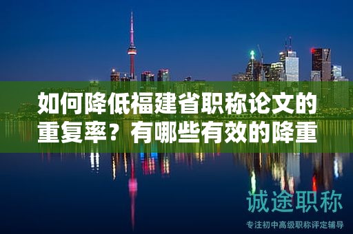 如何降低福建省職稱論文的重復(fù)率？有哪些有效的降重方法可供參考？