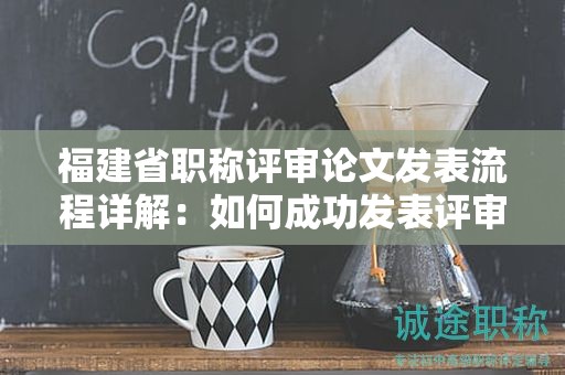 福建省職稱評審論文發(fā)表流程詳解：如何成功發(fā)表評審所需的論文？