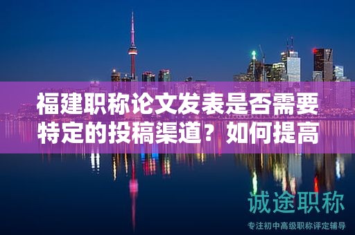 福建職稱論文發(fā)表是否需要特定的投稿渠道？如何提高發(fā)表的成功率？