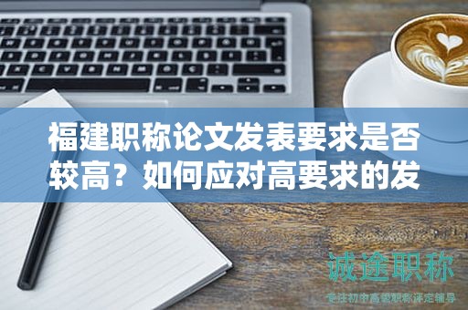 福建職稱論文發(fā)表要求是否較高？如何應(yīng)對(duì)高要求的發(fā)表標(biāo)準(zhǔn)？