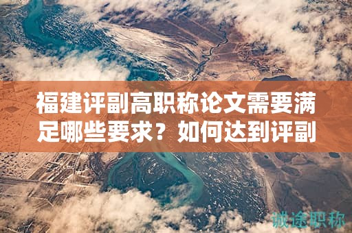 福建評副高職稱論文需要滿足哪些要求？如何達到評副高職稱的論文要求？