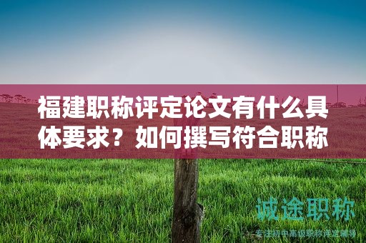 福建職稱評(píng)定論文有什么具體要求？如何撰寫符合職稱評(píng)定標(biāo)準(zhǔn)的論文？