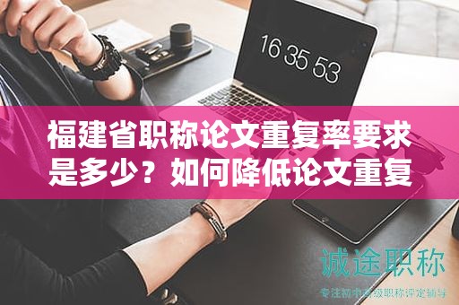 福建省職稱論文重復(fù)率要求是多少？如何降低論文重復(fù)率以滿足要求？