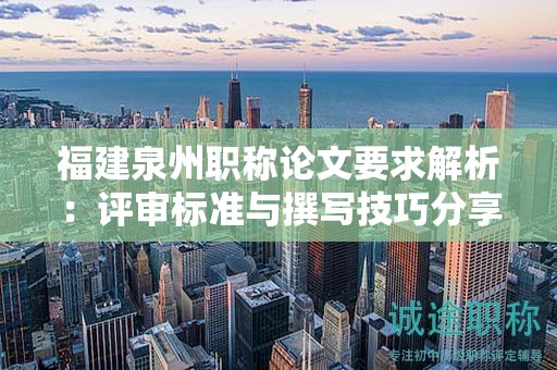 福建泉州職稱(chēng)論文要求解析：評(píng)審標(biāo)準(zhǔn)與撰寫(xiě)技巧分享