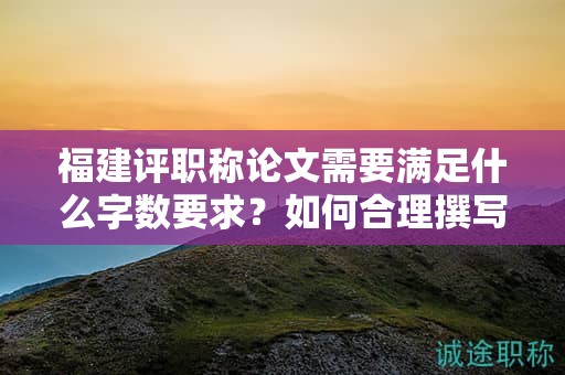 福建評(píng)職稱論文需要滿足什么字?jǐn)?shù)要求？如何合理撰寫滿足論文字?jǐn)?shù)要求的論文？