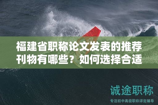 福建省職稱論文發(fā)表的推薦刊物有哪些？如何選擇合適的刊物進(jìn)行投稿？