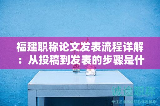 福建職稱論文發(fā)表流程詳解：從投稿到發(fā)表的步驟是什么？