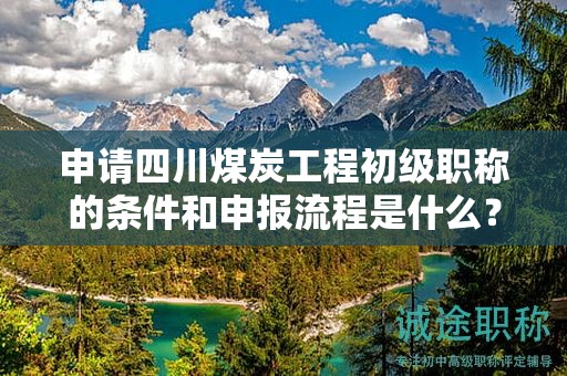 申請(qǐng)四川煤炭工程初級(jí)職稱(chēng)的條件和申報(bào)流程是什么？初級(jí)職稱(chēng)的價(jià)值何在？