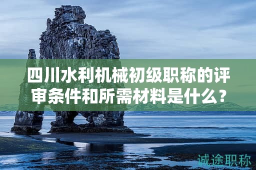 四川水利機械初級職稱的評審條件和所需材料是什么？滿足哪些條件后才能申請該職稱？