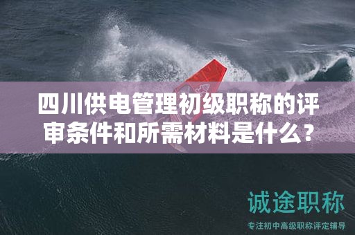 四川供電管理初級(jí)職稱的評(píng)審條件和所需材料是什么？