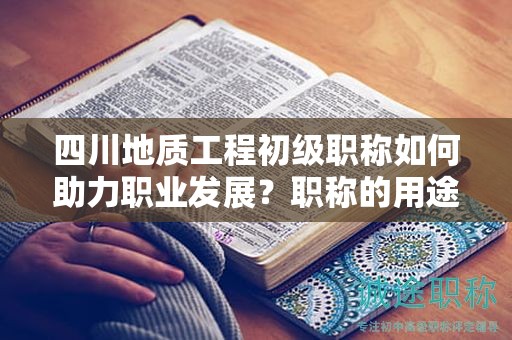 四川地質(zhì)工程初級職稱如何助力職業(yè)發(fā)展？職稱的用途和意義是什么？