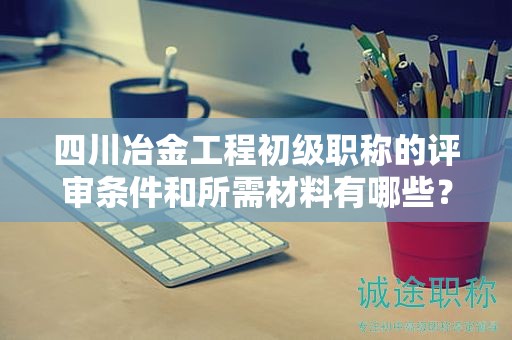 四川冶金工程初級職稱的評審條件和所需材料有哪些？詳細了解要求