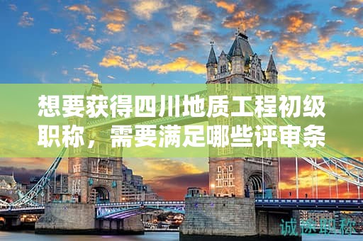 想要獲得四川地質(zhì)工程初級(jí)職稱，需要滿足哪些評(píng)審條件和材料要求？