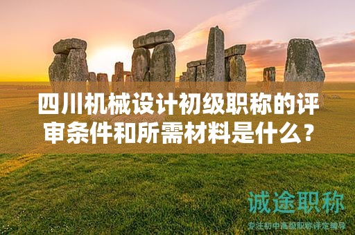 四川機械設計初級職稱的評審條件和所需材料是什么？了解申請該職稱的條件和提交的文件資料