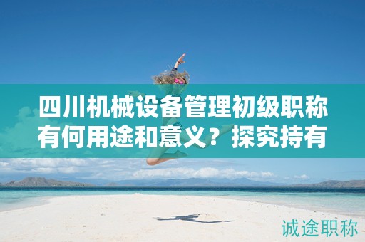 四川機械設(shè)備管理初級職稱有何用途和意義？探究持有該職稱的應(yīng)用領(lǐng)域和價值