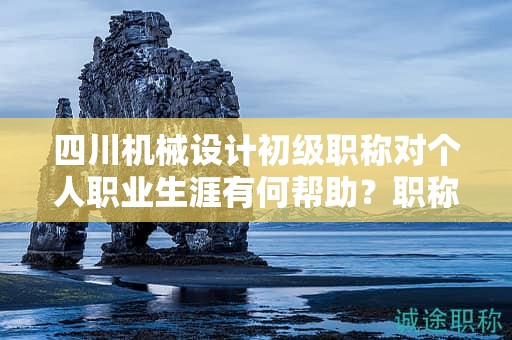 四川機械設(shè)計初級職稱對個人職業(yè)生涯有何幫助？職稱的價值體現(xiàn)在哪里？