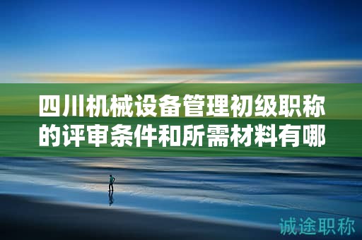 四川機(jī)械設(shè)備管理初級職稱的評審條件和所需材料有哪些？滿足哪些條件后才能申請?jiān)撀毞Q？
