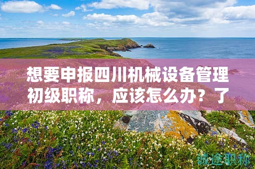想要申報四川機械設(shè)備管理初級職稱，應(yīng)該怎么辦？了解申請該職稱的流程和步驟