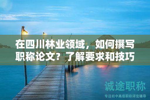 在四川林業(yè)領(lǐng)域，如何撰寫(xiě)職稱(chēng)論文？了解要求和技巧提升論文質(zhì)量