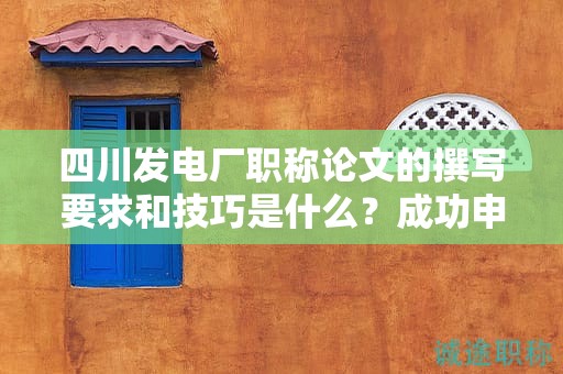 四川發(fā)電廠職稱(chēng)論文的撰寫(xiě)要求和技巧是什么？成功申報(bào)的秘訣