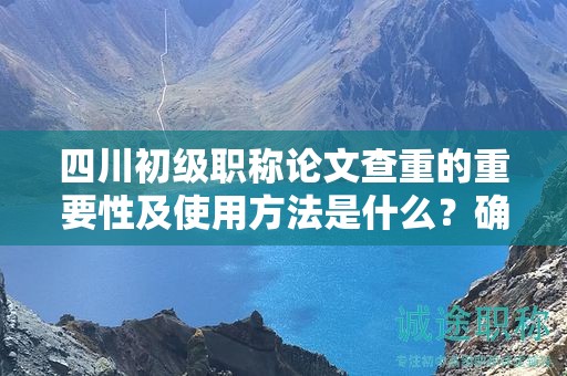 四川初級職稱論文查重的重要性及使用方法是什么？確保論文原創(chuàng)性