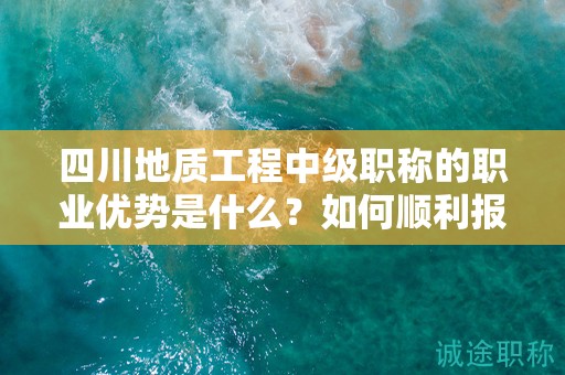 四川地質(zhì)工程中級(jí)職稱的職業(yè)優(yōu)勢(shì)是什么？如何順利報(bào)考和通過評(píng)審？