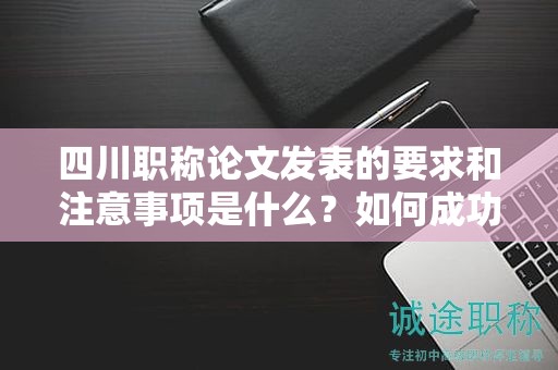 四川職稱論文發(fā)表的要求和注意事項(xiàng)是什么？如何成功發(fā)表職稱論文？