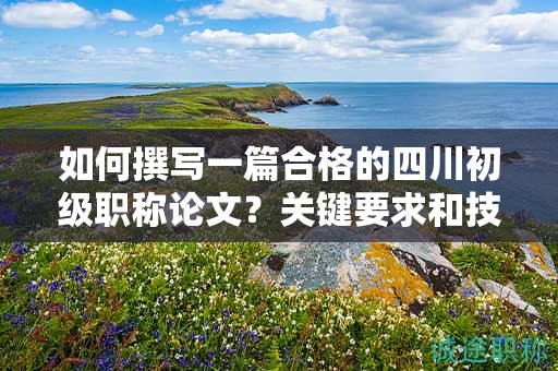 如何撰寫(xiě)一篇合格的四川初級(jí)職稱(chēng)論文？關(guān)鍵要求和技巧分享