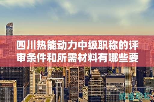 四川熱能動力中級職稱的評審條件和所需材料有哪些要求？