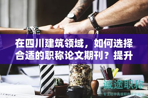 在四川建筑領(lǐng)域，如何選擇合適的職稱論文期刊？提升論文影響力