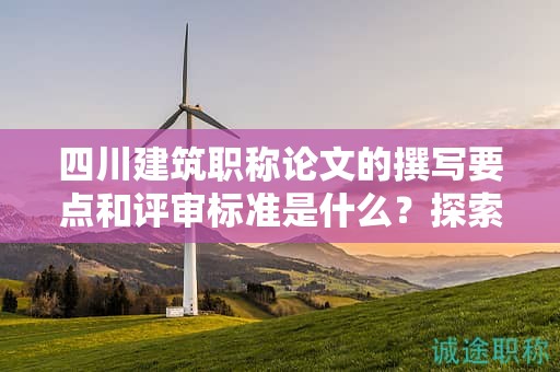 四川建筑職稱論文的撰寫要點和評審標準是什么？探索成功申報的關(guān)鍵