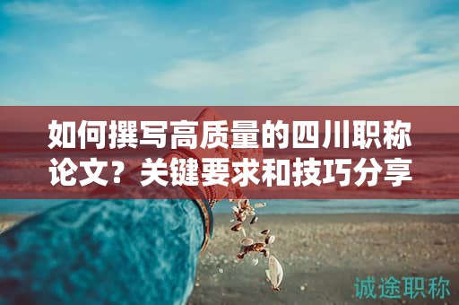 如何撰寫高質(zhì)量的四川職稱論文？關(guān)鍵要求和技巧分享