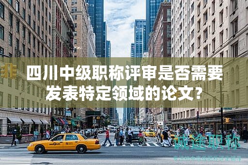 四川中級職稱評審是否需要發(fā)表特定領(lǐng)域的論文？