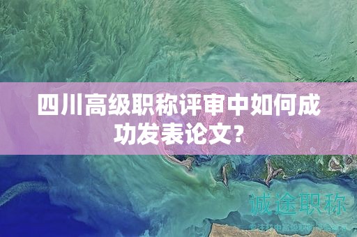 四川高級(jí)職稱評(píng)審中如何成功發(fā)表論文？