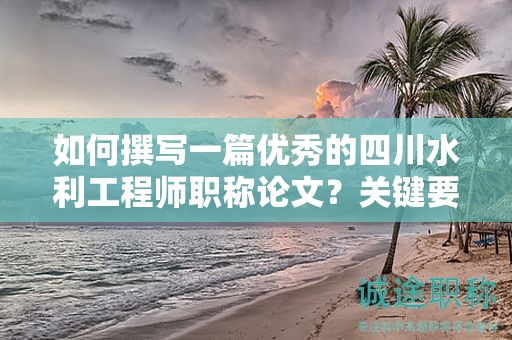 如何撰寫一篇優(yōu)秀的四川水利工程師職稱論文？關(guān)鍵要求和技巧分享