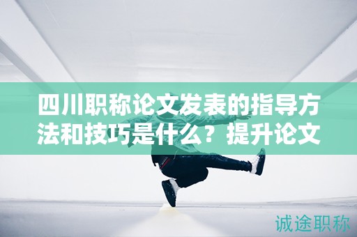 四川職稱論文發(fā)表的指導(dǎo)方法和技巧是什么？提升論文發(fā)表的成功率