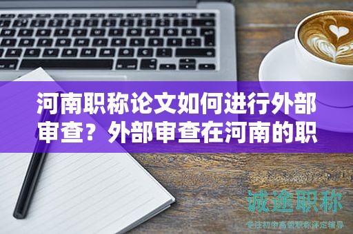 河南職稱論文如何進(jìn)行外部審查？外部審查在河南的職稱論文評(píng)審中起什么作用？