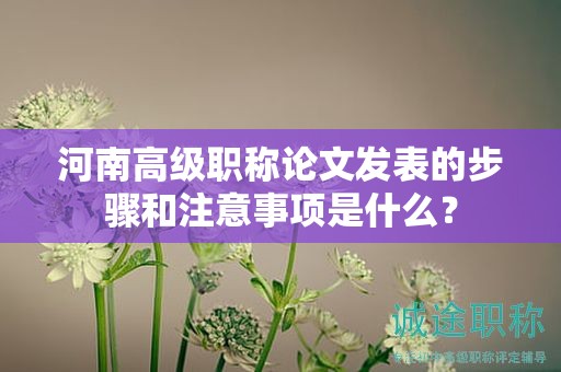 河南高級職稱論文發(fā)表的步驟和注意事項(xiàng)是什么？