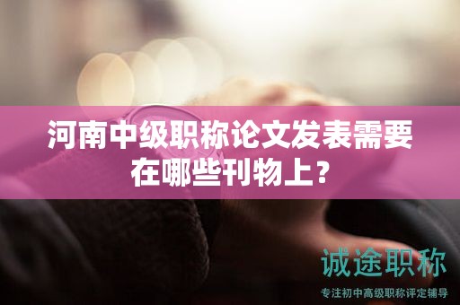 河南中級職稱論文發(fā)表需要在哪些刊物上？